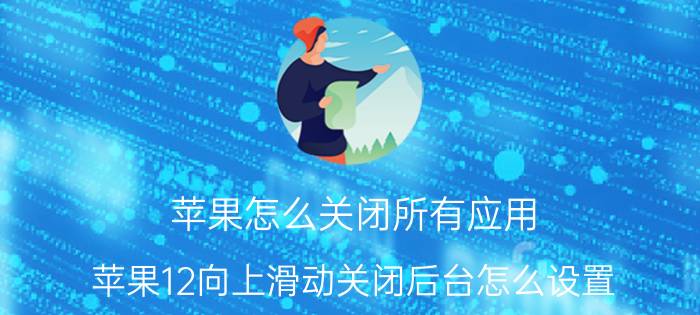 苹果怎么关闭所有应用 苹果12向上滑动关闭后台怎么设置？